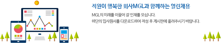 직원이 행복한 회사MGL과 함께하는 열린채용.MGL의 미래를 이끌어 갈 인재를 모십니다. 하단의 입사원서를 다운로드하여 작성 후 게시판에 올려주시기 바랍니다.